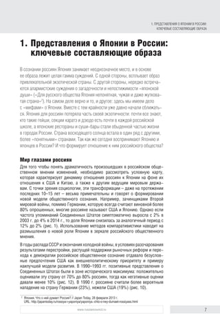 7www.russiancouncil.ru
В сознании россиян Япония занимает неоднозначное место, и в основе
ее образа лежит целая гамма суждений. С одной стороны, всплывает образ
привлекательной экзотической страны. С другой стороны, нередко встреча-
ются алармистские суждения о загадочности и непостижимости «японской
души» («Для русского общества Япония непонятная, чужая и даже жуткова-
тая страна»2
). На самом деле верно и то, и другое: здесь мы имеем дело
с «мифами» о Японии. Вместе с тем крайности уже давно начали сближать-
ся. Япония для россиян потеряла часть своей экзотичности: почти все знают,
кто такие гейши, секции каратэ и дзюдо есть почти в каждой российской
школе, а японские рестораны и суши-бары стали обыденной частью жизни
в городах России. Страна восходящего солнца встала в один ряд с другими,
более «понятными» странами. Так как же сегодня воспринимают Японию и
японцев в России? И что формирует отношение к ним российского общества?
Мир глазами россиян
Для того чтобы понять драматичность произошедших в российском обще-
ственном мнении изменений, необходимо рассмотреть условную карту,
которая характеризует динамику отношения россиян к Японии на фоне их
отношения к США и Китаю, а также к другим ведущим мировым держа-
вам. С точки зрения социологии, эти трансформации – даже на протяжении
последних 10–15 лет – весьма примечательны и говорят о формировании
новой модели общественного сознания. Например, зачинщиками Второй
мировой войны, помимо Германии, которую всегда считают виновной более
80% опрошенных, многие россияне называют США и Японию. Однако если
частота упоминаний Соединенных Штатов симптоматично выросла с 2% в
2003 г. до 4% в 2014 г., то доля Японии снизилась за аналогичный период с
12% до 2% (рис. 1). Использование методов компаративистики наводит на
размышления о новой роли Японии в зеркале российского общественного
мнения.
В годы распада СССР и окончания холодной войны, в условиях разочарования
результатами перестройки, растущей поддержки рыночных реформ и пере-
хода к демократии российское общественное сознание отдавало безуслов-
ные предпочтения США как внешнеполитическому приоритету и примеру
наилучшей модели развития. В 1990–1993 гг. позитивные представления о
Соединенных Штатах были в зоне исторического максимума: положительно
оценивали эту страну от 70% до 80% россиян, тогда как негативные оценки
давали менее 10% (рис. 12). В 1990 г. россияне считали более вероятным
нападение на страну Германии (23%), нежели США (19%) (рис. 10).
2
	 Япония. Что о ней думает Россия? // Japan Today, 28 февраля 2013 г.
URL: http://japantoday.ru/rossiya-i-yaponiya/yaponiya.-chto-o-ney-dumaet-rossiyass.html
1.	Представления о Японии в России:
ключевые составляющие образа
1. Представления о Японии в России:
ключевые составляющие образа
 