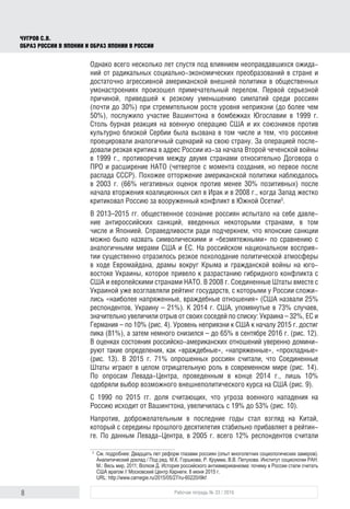 8 Рабочая тетрадь № 33 / 2016
Чугров С.В.
Образ России в Японии и образ Японии в России
Однако всего несколько лет спустя под влиянием неоправдавшихся ожида-
ний от радикальных социально-экономических преобразований в стране и
достаточно агрессивной американской внешней политики в общественных
умонастроениях произошел примечательный перелом. Первой серьезной
причиной, приведшей к резкому уменьшению симпатий среди россиян
(почти до 30%) при стремительном росте уровня неприязни (до более чем
50%), послужило участие Вашингтона в бомбежках Югославии в 1999 г.
Столь бурная реакция на военную операцию США и их союзников против
культурно близкой Сербии была вызвана в том числе и тем, что россияне
проецировали аналогичный сценарий на свою страну. За операцией после-
довали резкая критика в адрес России из-за начала Второй чеченской войны
в 1999 г., противоречия между двумя странами относительно Договора о
ПРО и расширение НАТО (четвертое с момента создания, но первое после
распада СССР). Похожее отторжение американской политики наблюдалось
в 2003 г. (66% негативных оценок против менее 30% позитивных) после
начала вторжения коалиционных сил в Ирак и в 2008 г., когда Запад жестко
критиковал Россию за вооруженный конфликт в Южной Осетии3
.
В 2013–2015 гг. общественное сознание россиян испытало на себе давле-
ние антироссийских санкций, введенных некоторыми странами, в том
числе и Японией. Справедливости ради подчеркнем, что японские санкции
можно было назвать символическими и «безмятежными» по сравнению с
аналогичными мерами США и ЕС. На российском национальном восприя-
тии существенно отразилось резкое похолодание политической атмосферы
в ходе Евромайдана, драмы вокруг Крыма и гражданской войны на юго-
востоке Украины, которое привело к разрастанию гибридного конфликта с
США и европейскими странами НАТО. В 2008 г. Соединенные Штаты вместе с
Украиной уже возглавляли рейтинг государств, с которыми у России сложи-
лись «наиболее напряженные, враждебные отношения» (США назвали 25%
респондентов, Украину – 21%). К 2014 г. США, упомянутые в 73% случаев,
значительно увеличили отрыв от своих соседей по списку: Украина – 32%, ЕС и
Германия – по 10% (рис. 4). Уровень неприязни к США к началу 2015 г. достиг
пика (81%), а затем немного снизился – до 65% в сентябре 2016 г. (рис. 12).
В оценках состояния российско-американских отношений уверенно домини-
руют такие определения, как «враждебные», «напряженные», «прохладные»
(рис. 13). В 2015 г. 71% опрошенных россиян считали, что Соединенные
Штаты играют в целом отрицательную роль в современном мире (рис. 14).
По опросам Левада-Центра, проведенным в конце 2014 г., лишь 10%
одобряли выбор возможного внешнеполитического курса на США (рис. 9).
С 1990 по 2015 гг. доля считающих, что угроза военного нападения на
Россию исходит от Вашингтона, увеличилась с 19% до 53% (рис. 10).
Напротив, доброжелательным в последние годы стал взгляд на Китай,
который с середины прошлого десятилетия стабильно прибавляет в рейтин-
ге. По данным Левада-Центра, в 2005 г. всего 12% респондентов считали
3
	 См. подробнее: Двадцать лет реформ глазами россиян (опыт многолетних социологических замеров).
Аналитический доклад / Под ред. М.К. Горшкова, Р. Крумма, В.В. Петухова. Институт социологии РАН.
М.: Весь мир, 2011; Волков Д. История российского антиамериканизма: почему в России стали считать
США врагом // Московский Центр Карнеги. 8 июня 2015 г.
URL: http://www.carnegie.ru/2015/05/27/ru-60220/i9kf
 