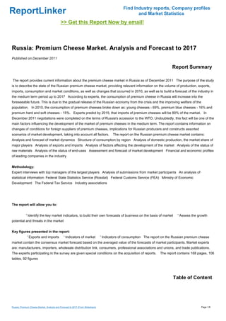 Find Industry reports, Company profiles
ReportLinker                                                                                          and Market Statistics
                                             >> Get this Report Now by email!



Russia: Premium Cheese Market. Analysis and Forecast to 2017
Published on December 2011

                                                                                                                             Report Summary

The report provides current information about the premium cheese market in Russia as of December 2011 The purpose of the study
is to describe the state of the Russian premium cheese market, providing relevant information on the volume of production, exports,
imports, consumption and market conditions, as well as changes that occurred in 2010, as well as to build a forecast of the industry in
the medium term period up to 2017 According to experts, the consumption of premium cheese in Russia will increase into the
foreseeable future. This is due to the gradual release of the Russian economy from the crisis and the improving welfare of the
population. In 2010, the consumption of premium cheeses broke down as: young cheeses - 69%, premium blue cheeses - 16% and
premium hard and soft cheeses - 15%. Experts predict by 2015, that imports of premium cheeses will be 80% of the market. In
December 2011 negotiations were completed on the terms of Russia's accession to the WTO. Undoubtedly, this fact will be one of the
main factors influencing the development of the market of premium cheeses in the medium term. The report contains information on
changes of conditions for foreign suppliers of premium cheeses, implications for Russian producers and constructs assorted
scenarios of market development, taking into account all factors.                       The report on the Russian premium cheese market contains:
Analysis and forecast of market dynamics Structure of consumption by region Analysis of domestic production, the market share of
major players Analysis of exports and imports Analysis of factors affecting the development of the market Analysis of the status of
raw materials Analysis of the status of end-uses Assessment and forecast of market development Financial and economic profiles
of leading companies in the industry


Methodology:
Expert interviews with top managers of the largest players Analysis of submissions from market participants An analysis of
statistical information: Federal State Statistics Service (Rosstat) Federal Customs Service (FEA) Ministry of Economic
Development The Federal Tax Service Industry associations




The report will allow you to:


             ' Identify the key market indicators, to build their own forecasts of business on the basis of market               ' Assess the growth
potential and threats in the market


Key figures presented in the report:
              ' Exports and imports             ' Indicators of market           ' Indicators of consumption The report on the Russian premium cheese
market contain the consensus market forecast based on the averaged value of the forecasts of market participants. Market experts
are: manufacturers, importers, wholesale distribution link, consumers, professional associations and unions, and trade publications.
The experts participating in the survey are given special conditions on the acquisition of reports.                   The report contains 168 pages, 106
tables, 92 figures




                                                                                                                              Table of Content




Russia: Premium Cheese Market. Analysis and Forecast to 2017 (From Slideshare)                                                                  Page 1/8
 