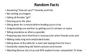 Random Facts
• Answering “How are you?” honestly and fully
• Not smiling at strangers
• Calling all females “girl”
• Dressing up to the store
• Sitting down for a minute before heading up on a trip
• Congratulating one another on getting out of a shower or sauna
• Telling anecdotes as often as possible
• Preparing way more food than is necessary for when friends come over
• Making really long and complicated toasts
• Sitting down at the table for a meal and staying there for hours
• Constantly rewatching old Soviet cartoons and movies
• Watching famous Cat circus and KVN student humor competition TV show 73
 