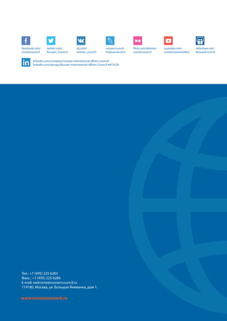 10
Тел.: +7 (495) 225 6283
Факс.: +7 (495) 225 6284
E-mail: welcome@russiancouncil.ru
119180, Москва, ул. Большая Якиманка, дом 1.
www.russiancouncil.ru
facebook.com/
russiancouncil
twitter.com/
Russian_Council
vk.com/
russian_council
russiancouncil.
livejournal.com
flickr.com/photos/
russiancouncil
youtube.com/
russiancouncilvideo
slideshare.net/
RussianCouncil
linkedin.com/company/russian-international-affairs-council/
linkedin.com/groups/Russian-International-Affairs-Council-4473529
 