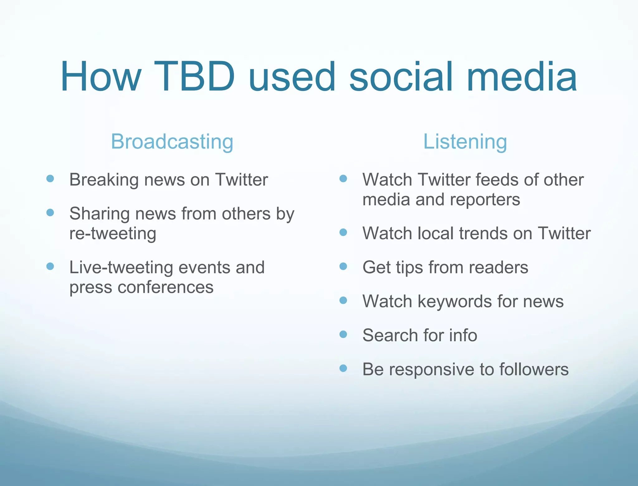 How TBD used social media Broadcasting Breaking news on Twitter Sharing news from others by re-tweeting Live-tweeting events and press conferences Listening Watch Twitter feeds of other media and reporters Watch local trends on Twitter Get tips from readers Watch keywords for news Search for info Be responsive to followers 