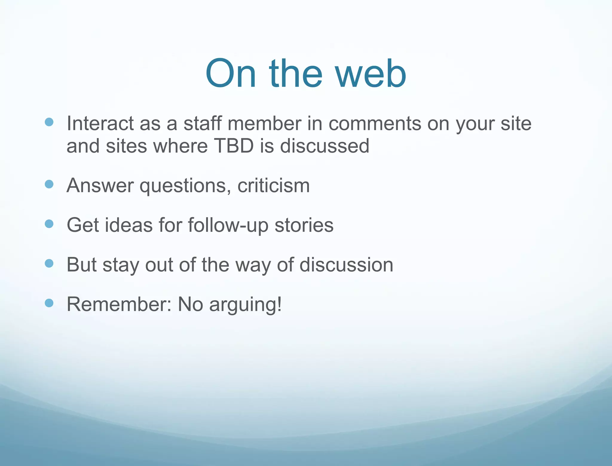 On the web Interact as a staff member in comments on your site and sites where TBD is discussed Answer questions, criticism  Get ideas for follow-up stories But stay out of the way of discussion Remember: No arguing! 