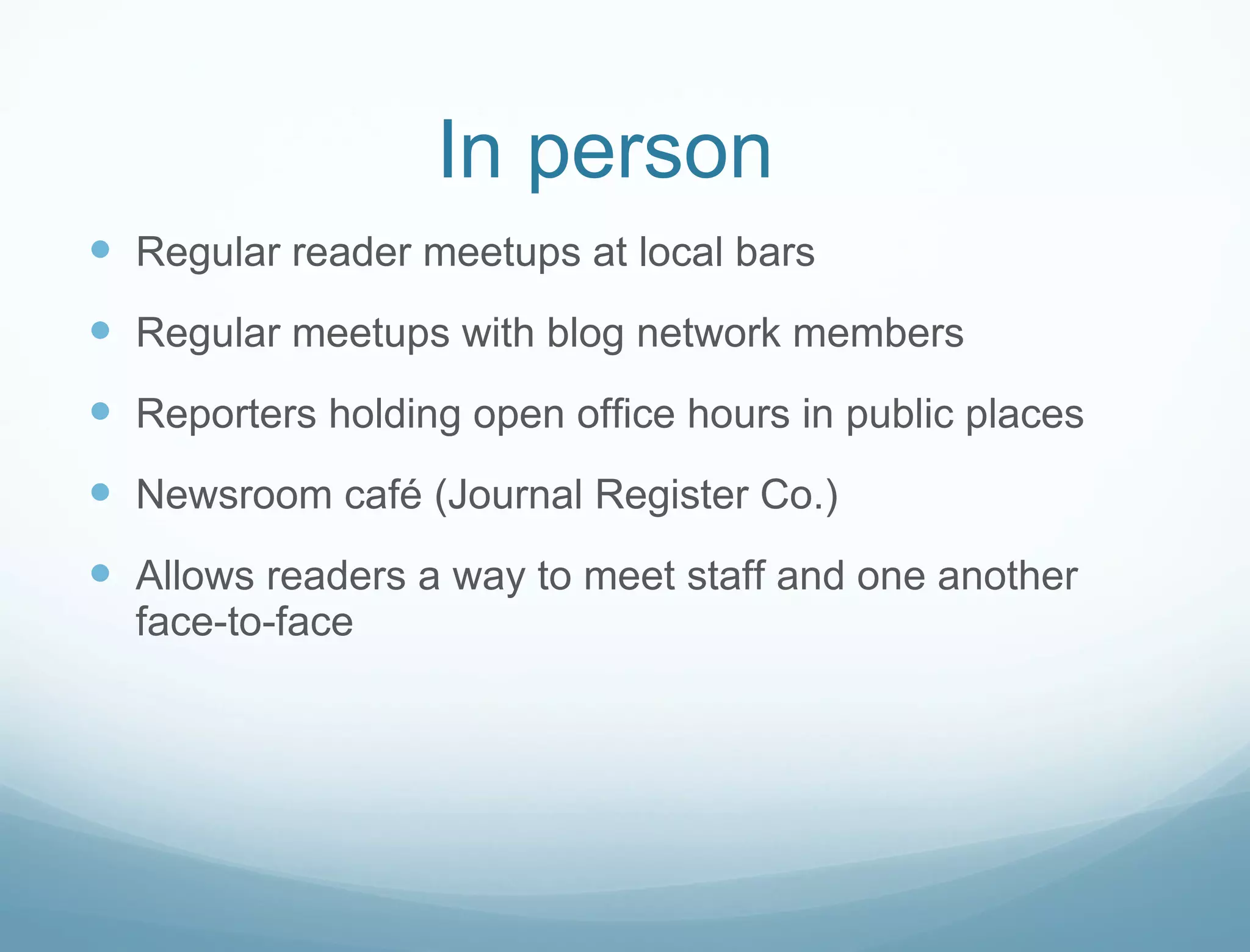 In person Regular reader meetups at local bars Regular meetups with blog network members Reporters holding open office hours in public places Newsroom café (Journal Register Co.) Allows readers a way to meet staff and one another face-to-face 