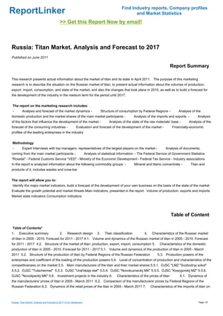 Find Industry reports, Company profiles
ReportLinker                                                                                               and Market Statistics
                                              >> Get this Report Now by email!



Russia: Titan Market. Analysis and Forecast to 2017
Published on June 2011

                                                                                                                                         Report Summary

This research presents actual information about the market of titan and its state in April 2011. The purpose of this marketing
research is to describe the situation on the Russian market of titan, to present actual information about the volumes of production,
export, import, consumption, and state of the market, and also the changes that took place in 2010, as well as to build a forecast for
the development of the industry in the medium term for the period until 2017.


The report on the marketing research includes:
-         Analysis and forecast of the market dynamics -                              Structure of consumption by Federal Regions -           Analysis of the
domestic production and the market shares of the main market participants -                                    Analysis of the imports and exports -        Analysis
of the factors that influence the development of the market -                              Analysis of the state of the raw materials' base -         Analysis of the
forecast of the consuming industries -                        Evaluation and forecast of the development of the market -                  Financially-economic
profiles of the leading enterprises in the industry


Methodology
-         Expert Interviews with top managers, representatives of the largest players on the market -                                Analysis of documents,
coming from the main market participants -                              Analysis of statistical information: - The Federal Service of Government Statistics
"Rosstat" - Federal Customs Service "VED" - Ministry of the Economic Development - Federal Tax Service - Industry associations
In the report is analyzed information about the following commodity groups: -                                  Mineral and titanic concentrate -       Titan and
products of it, includes wastes and crow-bar


The report will allow you to:
Identify the major market indicators, build a forecast of the development of your own business on the basis of the state of the market
Evaluate the growth potential and market threats Main indicators, presented in the report: Volume of production, exports and imports
Market state indicators Consumption indicators




                                                                                                                                         Table of Content

Table of Contents*
1.     Executive summary                       2.     Research design            3.     Titan classification          4.    Characteristics of the Russian market
of titan in 2005 - 2010. Forecast for 2011 - 2017 4.1. Volume and dynamics of the Russian market of titan in 2005 - 2010. Forecast
for 2011 - 2017 4.2. Structure of the market of titan: production, export, import, consumption 5.                                Characteristics of the domestic
production of titan in 2005 - 2010. Forecast for 2011 - 2017 5.1. Volume and dynamics of the production of titan in 2005 - March
2011 5.2. Structure of the production of titan by Federal Regions of the Russian Federation                                    5.3. Production powers of the
enterprises and coefficient of the loading of the production powers 5.4. Level of concentration of production and characteristics of the
competitiveness on the market 5.5. Main manufacturers of the titan and their market shares 5.5.1. OJSC "LMZ "Svobodnyj sokol"
5.5.2. OJSC "Tulachermet" 5.5.3. OJSC "Ural'skaja stal'" 5.5.4. OJSC "Novokuzneckij MK" 5.5.5. OJSC "Kosogorskij MZ" 5.5.6.
OJSC "Novolipeckij MK" 5.6. Investment projects in the industry 6.                              Characteristics of the prices of titan         6.1. Dynamics of
the manufacturers' prices of titan in 2005 - March 2011 6.2. Comparison of the manufacturers' prices by Federal Regions of the
Russian Federation 6.3. Dynamics of the retail prices of the titan in 2005 - March 2011 7.                                 Characteristics of the imports of titan on



Russia: Titan Market. Analysis and Forecast to 2017 (From Slideshare)                                                                                       Page 1/5
 