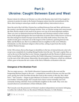 Part 2:
Ukraine: Caught Between East and West
Russia's desire for inﬂuence in Ukraine is as old as the Russian state itself. It has fought for
centuries to protect its stake in the Eastern European nation from the encroachment of the
West, often turning to natural gas cutoffs or outright military intervention to do so.
Since the end of the Cold War, Ukraine has vacillated between East and West, split between
the country's pro-Russia and pro-Europe factions. Now, as Ukraine swings once more toward
the West, Russia stands to lose much of its power over one of its most important satellites. 
There was once no distinction between the Russian and Ukrainian nations in their earliest
forms; both peoples belonged to the loose federation of eastern Slavic tribes known as Kievan
Rus that emerged in Eastern Europe toward the end of the ninth century. Over time, the
medieval state grew to become one of the largest on the Continent, spanning between the
Baltic and the Black seas. But it was different from its neighbors to the west: Orthodox
Christianity was the dominant religion in Kievan Rus, setting it apart from the mostly
Catholic Western Europe.
In the 13th century, Kievan Rus began to destabilize in the face of internal discord, only to be
swept away completely by invading Mongol hordes from the east. The state's capital, Kiev, as
well as the rest of the land that is now Ukraine, languished until the Western Catholic powers
of the Grand Duchy of Lithuania and then the Polish-Lithuanian Commonwealth conquered
it at the start of the 14th century. Meanwhile, the principality of Muscovy, which lay northeast
of Kiev, grew to become the new center of the Slavic Orthodox civilization to the east.
 
Emergence of the Ukrainian Front
The two major powers — the Polish-Lithuanian Commonwealth to the west and the
burgeoning Russian Empire to the east — competed for control of Ukraine over the next 300
years, giving rise to the East-West divide that exists in the country to this day. But a third
force — the Cossacks — began to gain inﬂuence in Ukraine as well, complicating loyalties
even further. A frontier people, the Cossacks had a ﬁerce warrior mentality and were
constantly feuding with their Asian and Muslim neighbors to the south. They were also
staunch observers and defenders of their Orthodox faith.
The Cossacks were the precursors of Ukraine's modern independence movement, belonging
to neither the Catholic Poles nor the distant Orthodox Russians. In 1648, Bohdan
COPYRIGHT STRATFOR ENTERPRISES LLC 2015 10
 