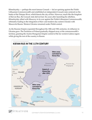Khmelnytsky — perhaps the most famous Cossack — led an uprising against the Polish-
Lithuanian Commonwealth and established an independent Cossack state centered on the
banks of the Dnieper River, which bisects the city of Kiev. However, much like the kingdom
of Kievan Rus, the Cossack state did not last. Six years after launching his rebellion,
Khmelnytsky allied with Muscovy in its war against the Polish-Lithuanian Commonwealth,
ultimately leading to the integration of Kiev and modern-day eastern Ukraine with
Muscovite Russia. Western Ukraine remained under Polish control.
As the Russian Empire expanded throughout the 18th and 19th centuries, its inﬂuence in
Ukraine grew. The Partitions of Poland gradually chipped away at the commonwealth's
territory, granting the Austro-Hungarian Empire control of the far western Galicia region
while giving the rest of the country to Russia.
COPYRIGHT STRATFOR ENTERPRISES LLC 2015 11
 