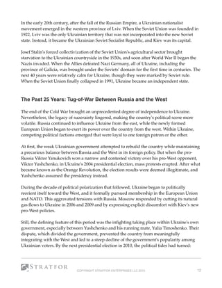 In the early 20th century, after the fall of the Russian Empire, a Ukrainian nationalist
movement emerged in the western province of Lviv. When the Soviet Union was founded in
1922, Lviv was the only Ukrainian territory that was not incorporated into the new Soviet
state. Instead, it became the Ukrainian Soviet Socialist Republic, and Kiev was its capital.
Josef Stalin's forced collectivization of the Soviet Union's agricultural sector brought
starvation to the Ukrainian countryside in the 1930s, and soon after World War II began the
Nazis invaded. When the Allies defeated Nazi Germany, all of Ukraine, including the
province of Galicia, was brought under the Soviets' domain for the ﬁrst time in centuries. The
next 40 years were relatively calm for Ukraine, though they were marked by Soviet rule.
When the Soviet Union ﬁnally collapsed in 1991, Ukraine became an independent state.
 
The Past 25 Years: Tug-of-War Between Russia and the West 
The end of the Cold War brought an unprecedented degree of independence to Ukraine.
Nevertheless, the legacy of suzerainty lingered, making the country's political scene more
volatile. Russia continued to inﬂuence Ukraine from the east, while the newly formed
European Union began to exert its power over the country from the west. Within Ukraine,
competing political factions emerged that were loyal to one foreign patron or the other.
At ﬁrst, the weak Ukrainian government attempted to rebuild the country while maintaining
a precarious balance between Russia and the West in its foreign policy. But when the pro-
Russia Viktor Yanukovich won a narrow and contested victory over his pro-West opponent,
Viktor Yushchenko, in Ukraine's 2004 presidential election, mass protests erupted. After what
became known as the Orange Revolution, the election results were deemed illegitimate, and
Yushchenko assumed the presidency instead.
During the decade of political polarization that followed, Ukraine began to politically
reorient itself toward the West, and it formally pursued membership in the European Union
and NATO. This aggravated tensions with Russia. Moscow responded by cutting its natural
gas ﬂows to Ukraine in 2006 and 2009 and by expressing explicit discomfort with Kiev's new
pro-West policies.
Still, the deﬁning feature of this period was the inﬁghting taking place within Ukraine's own
government, especially between Yushchenko and his running mate, Yulia Timoshenko. Their
dispute, which divided the government, prevented the country from meaningfully
integrating with the West and led to a steep decline of the government's popularity among
Ukrainian voters. By the next presidential election in 2010, the political tides had turned:
COPYRIGHT STRATFOR ENTERPRISES LLC 2015 12
 