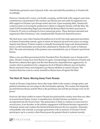 Yushchenko garnered a mere 5 percent of the vote and ceded the presidency to Yanukovich
accordingly.
However, Yanukovich's victory was hardly sweeping, and the bulk of his support came from
constituencies concentrated in the country's pro-Russia east and south; he registered very
little support in Ukraine's pro-Europe center and west. Upon assuming ofﬁce, Yanukovich
wasted no time in reversing his predecessor's efforts to integrate Ukraine with the West. He
made NATO membership illegal and extended the Russian Black Sea ﬂeet's port lease in
Crimea by 25 years in exchange for lower natural gas prices. These decisions alienated and
angered pro-West Ukrainians, who complained that Yanukovich abused his power.
The ﬁnal straw came when Yanukovich pulled out of an EU free trade agreement just before
an Eastern Partnership summit, again in return for ﬁnancial aid and lower prices on energy
imports from Russia. Protests erupted, eventually becoming the large-scale demonstrations
known as the Euromaidan movement that culminated in Yanukovich's ouster in February
2014. The scale and intensity of the protests were unmatched by any in Ukraine's post-Soviet
history.
When a new pro-West government led by President Petro Poroshenko rose in Yanukovich's
place, Ukraine swung away from Russia yet again. Unsurprisingly, ties between Ukraine and
Russia have deteriorated again, but this time Russia has responded more aggressively. To
counter what it considered to be a dangerous level of Western inﬂuence near its borders,
Russia annexed Crimea and instigated a pro-Russia rebellion in eastern Ukraine. The
situation there has come to a tense standstill as Russia faces off against the West.
 
The Next 25 Years: Moving Away From Russia
A look at Ukraine's long history shows that major shifts in the country's foreign policy and
political orientation are not unique to the Euromaidan uprising. The country has frequently
pivoted between Russia and the West as the pro-Russia east and the pro-Europe west vie for
power.
However, the latest conﬂict in eastern Ukraine has polarized the country more than any other
in its post-Soviet history. In fact, it resembles how divided Ukraine was before it was
incorporated into the Soviet Union. This polarization is likely to continue in some form for
several years, if not decades, as the military engagement with Russia becomes ingrained in
Ukrainian society and weakens the historical bonds between the two countries. Animosity
will probably only intensify as younger generations with no memory of Ukraine's Soviet
period grow up in a country where Russia poses the greatest threat to national security.
COPYRIGHT STRATFOR ENTERPRISES LLC 2015 13
 