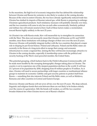 In the meantime, the high level of economic integration that has deﬁned the relationship
between Ukraine and Russia for centuries is also likely to weaken in the coming decades.
Because of the crisis in eastern Ukraine, the two have already signiﬁcantly reduced trade ties:
Ukraine has slashed its imports of Russian natural gas, while Russia is preparing to embargo
Ukrainian agricultural products. Such retaliatory measures will probably intensify over time,
and the two countries will come to rely less on each other economically. Similarly, political
and military ties will remain neutral at best. Each of these factors makes a reorientation
toward Russia highly unlikely in the next 25 years.
As Ukraine's ties with Russia erode, Kiev will meanwhile try to strengthen its connection
with the West. This does not necessarily mean that Ukraine will become an EU and NATO
member, since those institutions will undergo changes of their own over the next 25 years.
However, Ukraine will probably integrate further with the two countries that played a major
role in shaping its pre-Soviet history: Poland and Lithuania. Poland and the Baltic states are
currently in the throes of a long-term effort to merge their energy and economic
infrastructure to create a regional bloc. Joining the bloc will become increasingly attractive to
Ukraine in the coming decades, especially if membership comes with the political and
security backing of the West's most powerful member, the United States.
This potential grouping, which harkens back to the Polish-Lithuanian Commonwealth, will
be made more feasible by the sweeping demographic changes taking place in Ukraine. The
country is set to experience one of the steepest population declines in the world: It will lose
21.7 percent of its population by 2050, dropping from 45 million people to 35 million. As it
does, Ukraine will need to secure partnerships with larger countries or multinational alliance
groups to maintain its economic viability and gain security patrons to protect itself from
Russia — something that also interests Poland and the Baltic states, as well as Moldova,
Romania and other countries in Central and Eastern Europe.
However, Ukraine and Russia will not sever all ties over the next 25 years. The deep cultural,
linguistic and religious bonds that exist between them are not likely to be broken entirely
over the course of a generation. Still, the bonds will weaken, as will the two countries'
broader bilateral ties when Ukraine moves out of Russia's shadow. 
COPYRIGHT STRATFOR ENTERPRISES LLC 2015 14
 