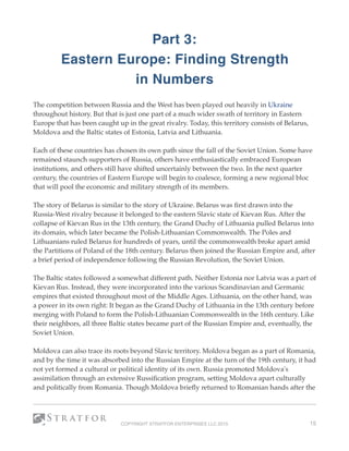 Part 3:  
Eastern Europe: Finding Strength
in Numbers
The competition between Russia and the West has been played out heavily in Ukraine
throughout history. But that is just one part of a much wider swath of territory in Eastern
Europe that has been caught up in the great rivalry. Today, this territory consists of Belarus,
Moldova and the Baltic states of Estonia, Latvia and Lithuania. 
Each of these countries has chosen its own path since the fall of the Soviet Union. Some have
remained staunch supporters of Russia, others have enthusiastically embraced European
institutions, and others still have shifted uncertainly between the two. In the next quarter
century, the countries of Eastern Europe will begin to coalesce, forming a new regional bloc
that will pool the economic and military strength of its members. 
The story of Belarus is similar to the story of Ukraine. Belarus was ﬁrst drawn into the
Russia-West rivalry because it belonged to the eastern Slavic state of Kievan Rus. After the
collapse of Kievan Rus in the 13th century, the Grand Duchy of Lithuania pulled Belarus into
its domain, which later became the Polish-Lithuanian Commonwealth. The Poles and
Lithuanians ruled Belarus for hundreds of years, until the commonwealth broke apart amid
the Partitions of Poland of the 18th century. Belarus then joined the Russian Empire and, after
a brief period of independence following the Russian Revolution, the Soviet Union.
The Baltic states followed a somewhat different path. Neither Estonia nor Latvia was a part of
Kievan Rus. Instead, they were incorporated into the various Scandinavian and Germanic
empires that existed throughout most of the Middle Ages. Lithuania, on the other hand, was
a power in its own right: It began as the Grand Duchy of Lithuania in the 13th century before
merging with Poland to form the Polish-Lithuanian Commonwealth in the 16th century. Like
their neighbors, all three Baltic states became part of the Russian Empire and, eventually, the
Soviet Union.
Moldova can also trace its roots beyond Slavic territory. Moldova began as a part of Romania,
and by the time it was absorbed into the Russian Empire at the turn of the 19th century, it had
not yet formed a cultural or political identity of its own. Russia promoted Moldova's
assimilation through an extensive Russiﬁcation program, setting Moldova apart culturally
and politically from Romania. Though Moldova brieﬂy returned to Romanian hands after the
COPYRIGHT STRATFOR ENTERPRISES LLC 2015 15
 