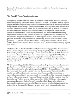 Russian Revolution, the Soviet Union later reincorporated it into Russian territory during
World War II.
 
The Past 25 Years: Tangled Alliances 
Since gaining independence after the fall of the Soviet Union, Belarus has had a relatively
steady foreign policy agenda. Belarusian President Aleksandr Lukashenko, who has kept his
grip on power since winning the country's ﬁrst presidential election in 1994, has maintained
many elements of the country's former Soviet structure, including the extreme centralization
of power within the executive branch and an economy dominated by the state. Lukashenko
has also continued to promote close economic and military integration with Russia; his
country is a member of the Russia-led Eurasian Union and the Collective Security Treaty
Organization military alliance. Belarus and its leader keep their distance from the West and
have avoided integration initiatives such as the European Union's Eastern Partnership
program. Belarus has even participated in joint military exercises with Russia near Europe's
periphery. And, while it is true that Lukashenko has helped mediate talks between Russia
and the West since the crisis in Ukraine broke out in 2014, Belarus remains steadfastly aligned
with Russia.
The Baltic states, on the other hand, have adopted a resoundingly pro-West stance since the
Soviet Union's collapse. Almost immediately after gaining independence, Estonia, Latvia and
Lithuania began the process of joining the European Union and NATO. In 2004, they became
members of both blocs. All three are part of the eurozone and support a NATO buildup in
their territory to deter Russian aggression. Despite the presence of Russian minority
populations, through which Moscow exerts its inﬂuence, the Baltic states have maintained
close ties to the West. 
Moldova, marred by political instability stemming from deep divides between the country's
pro-Russia and pro-West factions, has wavered somewhere between Belarus and the
Baltics. Immediately after gaining its independence, Moldova descended into armed conﬂict
between security forces and separatists in the pro-Russia region of Transdniestria. The
conﬂict enabled Transdniestria to break away from Moldova, and Russia continues to
support the region militarily and economically to this day. Meanwhile, Moldova is struggling
to form a coherent foreign policy because of the deep political rifts that remain in place. The
Russia-leaning Vladimir Voronin led the country from 2001 to 2009 before being toppled
during a pro-Europe revolution. Voronin's ouster brought in the pro-West Alliance for
European Integration government, which has been so mired in political disputes that it has
collapsed several times within the past ﬁve years. Now, a weak interim administration
COPYRIGHT STRATFOR ENTERPRISES LLC 2015 16
 