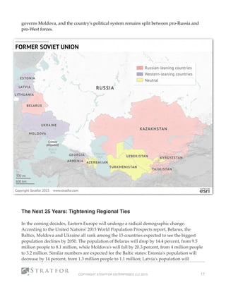 governs Moldova, and the country's political system remains split between pro-Russia and
pro-West forces.
 
The Next 25 Years: Tightening Regional Ties
 
In the coming decades, Eastern Europe will undergo a radical demographic change.
According to the United Nations' 2015 World Population Prospects report, Belarus, the
Baltics, Moldova and Ukraine all rank among the 15 countries expected to see the biggest
population declines by 2050. The population of Belarus will drop by 14.4 percent, from 9.5
million people to 8.1 million, while Moldova's will fall by 20.3 percent, from 4 million people
to 3.2 million. Similar numbers are expected for the Baltic states: Estonia's population will
decrease by 14 percent, from 1.3 million people to 1.1 million; Latvia's population will
COPYRIGHT STRATFOR ENTERPRISES LLC 2015 17
 