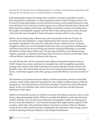 decrease by 19.1 percent, from 2 million people to 1.6 million; and Lithuania's population will
decrease by 17.5 percent, from 2.9 million people to 2.4 million.
Such demographic change will reshape these countries' economies and politics as well as
their foreign policy orientations. As their populations shrink, Eastern European nations will
be forced to forge partnerships to avoid economic downturns and to protect themselves from
external threats. In fact, they have already begun to do so. Belarus has tied itself to Russia, the
Baltic states have aligned with Europe, and Moldova (with the exception of Transdniestria)
has sought to meaningfully integrate with the West. In the coming quarter century, the goal
will remain the same, though how Eastern European countries achieve it may change.
Belarus' unwavering loyalty to Russia may come into question in the next 25 years. Its
orientation has been deﬁned by a single administration that is heavily centered on one
personality: Lukashenko. His successor could easily choose a different course. As Russia
struggles to address its own demographic decline and with a new generation of Belarusians
with fewer ties to the Soviet era moving into positions of political leadership, it is possible
that Belarus will join the pro-West camp. The growing availability of non-Russian energy
supplies, especially via liqueﬁed natural gas import terminals in Poland and the Baltic states,
will ease Belarus' dependence on Russia in the long run.
As with Ukraine, this will not necessarily lead to Belarus joining the European Union or
NATO. Instead, the country could move to strengthen ties with its neighbors, potentially
creating a bloc similar to the Polish-Lithuanian Commonwealth that includes Ukraine and
the Baltic states. The United States, because of its own long-standing interest of containing
Russia, would likely support such a bloc, giving countries like Belarus even more incentive to
join.
The formation of an Eastern European alliance would be particularly attractive to the Baltic
countries, which will be collectively populated by only roughly 5 million people by 2050. By
joining forces with Poland, Belarus and Ukraine, this ﬁgure would rise to at least 80 million
people. In this way, the Baltic states could overcome their small sizes and deter Russian
interference in the region.
Moldova will need the security of a collective economic and military union too, since it is also
facing a steep demographic decline. While it is possible that Moldova could rejoin Romania,
whether ofﬁcially or in a de facto sense, Romania's demographic troubles are shaping up to
be even worse than Moldova's. A new Eastern European bloc might therefore appeal to both
countries, which share other potential members' proximity to and fear of Russia. Members
would also have other similar priorities, including the diversiﬁcation of their energy sources
and the weakening of Russian inﬂuence in the European borderlands.
COPYRIGHT STRATFOR ENTERPRISES LLC 2015 18
 