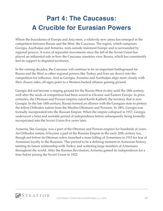 Part 4: The Caucasus:
A Crucible for Eurasian Powers
Where the boundaries of Europe and Asia meet, a relatively new arena has emerged in the
competition between Russia and the West: the Caucasus. The region, which comprises
Georgia, Azerbaijan and Armenia, rests outside mainland Europe and is surrounded by
regional powers. A wave of separatist movements since the fall of the Soviet Union has
played an inﬂuential role in how the Caucasus countries view Russia, which has consistently
lent its support to disputed territories.
In the coming decades, the Caucasus will continue to be an important battleground for
Russia and the West as other regional powers like Turkey and Iran are drawn into the
competition for inﬂuence. And as Georgia, Armenia and Azerbaijan align more closely with
their chosen sides, all signs point to a Western-backed alliance gaining ground. 
Georgia did not become a staging ground for the Russia-West rivalry until the 18th century,
well after the seeds of competition had been sowed in Ukraine and Eastern Europe. In prior
centuries, the Ottoman and Persian empires ruled Kartli-Kakheti, the territory that is now
Georgia. In the late 18th century, Russia formed an alliance with the Georgian state to protect
the fellow Orthodox nation from the Muslim Ottomans and Persians. In 1801, Georgia was
formally incorporated into the Russian Empire. When the empire collapsed in 1917, Georgia
underwent a brief and unstable period of independence before subsequently being formally
incorporated into the Soviet Union ﬁve years later.
Armenia, like Georgia, was a part of the Ottoman and Persian empires for hundreds of years.
An Orthodox nation, it became a part of the Russian Empire in the early 20th century too,
though not before its Ottoman rulers launched a mass killing of Armenians in 1915 for fear of
Armenian loyalty to the Russians. This proved to be a deﬁning moment in Armenian history,
tainting its future relationship with Turkey and scattering large numbers of Armenians
throughout the world. After the Russian Revolution, Armenia gained its independence for a
time before joining the Soviet Union in 1922. 
COPYRIGHT STRATFOR ENTERPRISES LLC 2015 20
 