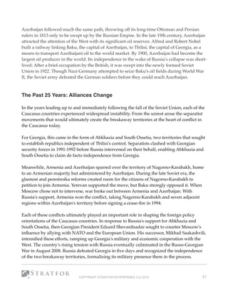 Azerbaijan followed much the same path, throwing off its long-time Ottoman and Persian
rulers in 1813 only to be swept up by the Russian Empire. In the late 19th century, Azerbaijan
attracted the attention of the West with its signiﬁcant oil reserves. Alfred and Robert Nobel
built a railway linking Baku, the capital of Azerbaijan, to Tbilisi, the capital of Georgia, as a
means to transport Azerbaijani oil to the world market. By 1900, Azerbaijan had become the
largest oil producer in the world. Its independence in the wake of Russia's collapse was short-
lived: After a brief occupation by the British, it was swept into the newly formed Soviet
Union in 1922. Though Nazi Germany attempted to seize Baku's oil ﬁelds during World War
II, the Soviet army defeated the German soldiers before they could reach Azerbaijan. 
 
The Past 25 Years: Alliances Change 
In the years leading up to and immediately following the fall of the Soviet Union, each of the
Caucasus countries experienced widespread instability. From the unrest arose the separatist
movements that would ultimately create the breakaway territories at the heart of conﬂict in
the Caucasus today.
For Georgia, this came in the form of Abkhazia and South Ossetia, two territories that sought
to establish republics independent of Tbilisi's control. Separatists clashed with Georgian
security forces in 1991-1992 before Russia intervened on their behalf, enabling Abkhazia and
South Ossetia to claim de facto independence from Georgia.
Meanwhile, Armenia and Azerbaijan sparred over the territory of Nagorno-Karabakh, home
to an Armenian majority but administered by Azerbaijan. During the late Soviet era, the
glasnost and perestroika reforms created room for the citizens of Nagorno-Karabakh to
petition to join Armenia. Yerevan supported the move, but Baku strongly opposed it. When
Moscow chose not to intervene, war broke out between Armenia and Azerbaijan. With
Russia's support, Armenia won the conﬂict, taking Nagorno-Karabakh and seven adjacent
regions within Azerbaijan's territory before signing a cease-ﬁre in 1994.
Each of these conﬂicts ultimately played an important role in shaping the foreign policy
orientations of the Caucasus countries. In response to Russia's support for Abkhazia and
South Ossetia, then-Georgian President Eduard Shevardnadze sought to counter Moscow's
inﬂuence by allying with NATO and the European Union. His successor, Mikhail Saakashvili,
intensiﬁed these efforts, ramping up Georgia's military and economic cooperation with the
West. The country's rising tension with Russia eventually culminated in the Russo-Georgian
War in August 2008. Russia defeated Georgia in ﬁve days and recognized the independence
of the two breakaway territories, formalizing its military presence there in the process.
COPYRIGHT STRATFOR ENTERPRISES LLC 2015 21
 