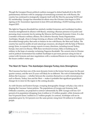 Though the Georgian Dream political coalition managed to defeat Saakashvili in the 2012
parliamentary elections with its campaign of normalizing economic ties with Russia, the
country has continued to strategically integrate itself with the West by pursuing NATO and
EU membership. Georgia has intensiﬁed its efforts since the Ukraine crisis began in 2014,
signing an EU Association Agreement in June 2014 and debuting a NATO training center in
August 2015.
The ﬁght for Nagorno-Karabakh has similarly molded Armenian and Azerbaijani loyalties.
Armenia strengthened its alliance with Russia, retaining a Russian presence in Gyumri and
pursuing closer economic ties by joining the Moscow-led Eurasian Economic Union. It is also
a member of Russia's military alliance, the Collective Security Treaty Organization.
Azerbaijan, though, chose to forego forming an alliance with Russia. Instead, it has pursued a
diversiﬁed foreign policy that seeks to balance its ties with Russia, the West and Turkey. The
country has used its sizable oil and natural gas resources, developed with the help of Western
energy ﬁrms, to expand its energy exports in many directions, including toward Turkey,
Europe, Iran and even Russia. With these newfound revenues, Baku is building up its
military in the hope of someday reclaiming Nagorno-Karabakh. The current crisis in Ukraine
and its political reorientation has enabled Azerbaijan to put more pressure along its line of
contact with Armenia and steer negotiations with a weakened Russia in an attempt to change
the frozen conﬂict's status quo.
 
The Next 25 Years: The Azerbaijan-Georgia-Turkey Axis Strengthens
The Caucasus has been one of the most dynamic fronts in the former Soviet space for the past
quarter century, and the next 25 years will likely be no different. The web of relationships that
deﬁnes the Caucasus — whether between the countries themselves or with external powers
such as Russia, Turkey, Iran and the West — makes it probable that signiﬁcant geopolitical
changes lie in store for the region in the coming decades.
As with Ukraine and Eastern Europe, sweeping demographic changes will play a key role in
shaping the Caucasus' future policies. The populations of Georgia and Armenia, both
Orthodox countries, are projected to contract substantially by 2050. Georgia will lose 12.9
percent of its population (dropping from 4 million to 3.5 million people), while Armenia will
lose 9.6 percent (from 3 million to 2.7 million people). In contrast, Azerbaijan will see its
population grow by 12.2 percent over the same period, rising from 9.8 million to 11 million
people.
COPYRIGHT STRATFOR ENTERPRISES LLC 2015 22
 