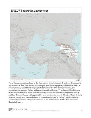 These changes are not conﬁned to the Caucasus; regional powers will undergo demographic
adjustments of their own. Russia, for example, is set to see a population decline of about 10
percent, falling from 143 million people to 129 million by 2050. In the meantime, the
populations of Iran and Turkey will expand considerably, from 79 million to 92 million and
96 million, respectively. While Russia has nearly double the number of people that Turkey
and Iran do now, the gap will appreciably narrow within the next 25-35 years. This will likely
tip the economic and military balance of power in the region in Turkey's and Iran's favor.
Meanwhile, Moscow's soft power will wane as the cultural links that tie the Caucasus to
Russia fade away.
COPYRIGHT STRATFOR ENTERPRISES LLC 2015 23
 