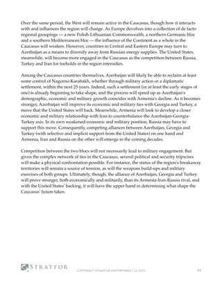Over the same period, the West will remain active in the Caucasus, though how it interacts
with and inﬂuences the region will change. As Europe devolves into a collection of de facto
regional groupings — a new Polish-Lithuanian Commonwealth, a northern Germanic bloc
and a southern Mediterranean bloc — the inﬂuence of the Continent as a whole in the
Caucasus will weaken. However, countries in Central and Eastern Europe may turn to
Azerbaijan as a means to diversify away from Russian energy supplies. The United States,
meanwhile, will become more engaged in the Caucasus as the competition between Russia,
Turkey and Iran for toeholds in the region intensiﬁes.
Among the Caucasus countries themselves, Azerbaijan will likely be able to reclaim at least
some control of Nagorno-Karabakh, whether through military action or a diplomatic
settlement, within the next 25 years. Indeed, such a settlement (or at least the early stages of
one) is already beginning to take shape, and the process will speed up as Azerbaijan's
demographic, economic and military growth coincides with Armenia's decline. As it becomes
stronger, Azerbaijan will improve its economic and military ties with Georgia and Turkey, a
move that the United States will back. Meanwhile, Armenia will look to develop a closer
economic and military relationship with Iran to counterbalance the Azerbaijan-Georgia-
Turkey axis. In its own weakened economic and military position, Russia may have to
support this move. Consequently, competing alliances between Azerbaijan, Georgia and
Turkey (with selective and implicit support from the United States) on one hand and
Armenia, Iran and Russia on the other will emerge in the coming decades.
Competition between the two blocs will not necessarily lead to military engagement. But
given the complex network of ties in the Caucasus, several political and security tripwires
will make a physical confrontation possible. For instance, the status of the region's breakaway
territories will remain a source of tension, as will the weapons build-ups and military
exercises of both groups. Ultimately, though, the alliance of Azerbaijan, Georgia and Turkey
will prove stronger, both economically and militarily, than its Armenia-Iran-Russia rival, and
with the United States' backing, it will have the upper hand in determining what shape the
Caucasus' future takes.
COPYRIGHT STRATFOR ENTERPRISES LLC 2015 24
 