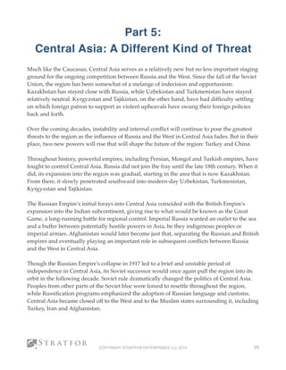 Part 5:  
Central Asia: A Different Kind of Threat
Much like the Caucasus, Central Asia serves as a relatively new but no less important staging
ground for the ongoing competition between Russia and the West. Since the fall of the Soviet
Union, the region has been somewhat of a melange of indecision and opportunism:
Kazakhstan has stayed close with Russia, while Uzbekistan and Turkmenistan have stayed
relatively neutral. Kyrgyzstan and Tajikistan, on the other hand, have had difﬁculty settling
on which foreign patron to support as violent upheavals have swung their foreign policies
back and forth. 
Over the coming decades, instability and internal conﬂict will continue to pose the greatest
threats to the region as the inﬂuence of Russia and the West in Central Asia fades. But in their
place, two new powers will rise that will shape the future of the region: Turkey and China. 
Throughout history, powerful empires, including Persian, Mongol and Turkish empires, have
fought to control Central Asia. Russia did not join the fray until the late 18th century. When it
did, its expansion into the region was gradual, starting in the area that is now Kazakhstan.
From there, it slowly penetrated southward into modern-day Uzbekistan, Turkmenistan,
Kyrgyzstan and Tajikistan.
The Russian Empire's initial forays into Central Asia coincided with the British Empire's
expansion into the Indian subcontinent, giving rise to what would be known as the Great
Game, a long-running battle for regional control. Imperial Russia wanted an outlet to the sea
and a buffer between potentially hostile powers in Asia, be they indigenous peoples or
imperial armies. Afghanistan would later become just that, separating the Russian and British
empires and eventually playing an important role in subsequent conﬂicts between Russia
and the West in Central Asia.
Though the Russian Empire's collapse in 1917 led to a brief and unstable period of
independence in Central Asia, its Soviet successor would once again pull the region into its
orbit in the following decade. Soviet rule dramatically changed the politics of Central Asia.
Peoples from other parts of the Soviet bloc were forced to resettle throughout the region,
while Russiﬁcation programs emphasized the adoption of Russian language and customs.
Central Asia became closed off to the West and to the Muslim states surrounding it, including
Turkey, Iran and Afghanistan.
COPYRIGHT STRATFOR ENTERPRISES LLC 2015 25
 