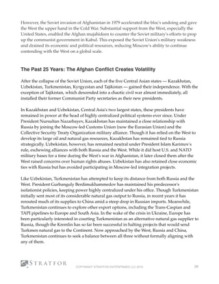 However, the Soviet invasion of Afghanistan in 1979 accelerated the bloc's undoing and gave
the West the upper hand in the Cold War. Substantial support from the West, especially the
United States, enabled the Afghan mujahideen to counter the Soviet military's efforts to prop
up the communist government in Kabul. This exposed the Soviet Union's military weakness
and drained its economic and political resources, reducing Moscow's ability to continue
contending with the West on a global scale.
 
 
The Past 25 Years: The Afghan Conﬂict Creates Volatility
 
After the collapse of the Soviet Union, each of the ﬁve Central Asian states — Kazakhstan,
Uzbekistan, Turkmenistan, Kyrgyzstan and Tajikistan — gained their independence. With the
exception of Tajikistan, which descended into a chaotic civil war almost immediately, all
installed their former Communist Party secretaries as their new presidents.
In Kazakhstan and Uzbekistan, Central Asia's two largest states, these presidents have
remained in power at the head of highly centralized political systems ever since. Under
President Nursultan Nazarbayev, Kazakhstan has maintained a close relationship with
Russia by joining the Moscow-led Customs Union (now the Eurasian Union) and the
Collective Security Treaty Organization military alliance. Though it has relied on the West to
develop its large oil and natural gas resources, Kazakhstan has remained tied to Russia
strategically. Uzbekistan, however, has remained neutral under President Islam Karimov's
rule, eschewing alliances with both Russia and the West. While it did host U.S. and NATO
military bases for a time during the West's war in Afghanistan, it later closed them after the
West raised concerns over human rights abuses. Uzbekistan has also retained close economic
ties with Russia but has avoided participating in Moscow-led integration projects.
Like Uzbekistan, Turkmenistan has attempted to keep its distance from both Russia and the
West. President Gurbanguly Berdimukhammedov has maintained his predecessor's
isolationist policies, keeping power highly centralized under his ofﬁce. Though Turkmenistan
initially sent most of its considerable natural gas output to Russia, in recent years it has
rerouted much of its supplies to China amid a steep drop in Russian imports. Meanwhile,
Turkmenistan continues to explore other export options, including the Trans-Caspian and
TAPI pipelines to Europe and South Asia. In the wake of the crisis in Ukraine, Europe has
been particularly interested in courting Turkmenistan as an alternative natural gas supplier to
Russia, though the Kremlin has so far been successful in halting projects that would send
Turkmen natural gas to the Continent. Now approached by the West, Russia and China,
Turkmenistan continues to seek a balance between all three without formally aligning with
any of them.
COPYRIGHT STRATFOR ENTERPRISES LLC 2015 26
 
