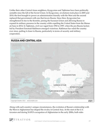 Unlike their other Central Asian neighbors, Kyrgyzstan and Tajikistan have been politically
unstable since the fall of the Soviet Union. In Kyrgyzstan, revolutions took place in 2005 and
2010; the ﬁrst brought to power an administration friendly with the West and the second
replaced that government with one that favors Russia. Since then, Kyrgyzstan has
strengthened its ties to the Kremlin, joining the Eurasian Union and allowing Russia to
expand its military presence in the country while expelling the United States from the Manas
air base in 2014. In Tajikistan, civil war raged from 1992 to 1997, when the pro-Russia faction
led by President Emomali Rakhmon emerged victorious. Rakhmon has ruled the country
ever since, pulling it closer to Russia, particularly in terms of security and military
cooperation.
Along with each country's unique circumstances, the evolution of Russia's relationship with
the West in Afghanistan has shaped the rivalry in Central Asia. At the start of the U.S.
invasion and during NATO's occupation of Afghanistan in the early 2000s, both sides
COPYRIGHT STRATFOR ENTERPRISES LLC 2015 27
 