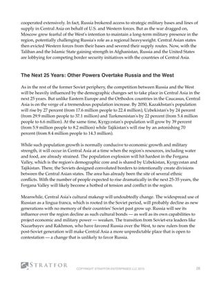 cooperated extensively. In fact, Russia brokered access to strategic military bases and lines of
supply in Central Asia on behalf of U.S. and Western forces. But as the war dragged on,
Moscow grew fearful of the West's intention to maintain a long-term military presence in the
region, potentially challenging Russia's role as a regional heavyweight. Central Asian states
then evicted Western forces from their bases and severed their supply routes. Now, with the
Taliban and the Islamic State gaining strength in Afghanistan, Russia and the United States
are lobbying for competing border security initiatives with the countries of Central Asia. 
 
The Next 25 Years: Other Powers Overtake Russia and the West
As in the rest of the former Soviet periphery, the competition between Russia and the West
will be heavily inﬂuenced by the demographic changes set to take place in Central Asia in the
next 25 years. But unlike Eastern Europe and the Orthodox countries in the Caucasus, Central
Asia is on the verge of a tremendous population increase. By 2050, Kazakhstan's population
will rise by 27 percent (from 17.6 million people to 22.4 million), Uzbekistan's by 24 percent
(from 29.9 million people to 37.1 million) and Turkmenistan's by 22 percent (from 5.4 million
people to 6.6 million). At the same time, Kyrgyzstan's population will grow by 39 percent
(from 5.9 million people to 8.2 million) while Tajikistan's will rise by an astonishing 70
percent (from 8.4 million people to 14.3 million).
While such population growth is normally conducive to economic growth and military
strength, it will occur in Central Asia at a time when the region's resources, including water
and food, are already strained. The population explosion will hit hardest in the Fergana
Valley, which is the region's demographic core and is shared by Uzbekistan, Kyrgyzstan and
Tajikistan. There, the Soviets designed convoluted borders to intentionally create divisions
between the Central Asian states. The area has already been the site of several ethnic
conﬂicts. With the number of people expected to rise dramatically in the next 25-35 years, the
Fergana Valley will likely become a hotbed of tension and conﬂict in the region.
Meanwhile, Central Asia's cultural makeup will undoubtedly change. The widespread use of
Russian as a lingua franca, which is rooted in the Soviet period, will probably decline as new
generations with no memory of their countries' Soviet past grow up. Russia will see its
inﬂuence over the region decline as such cultural bonds — as well as its own capabilities to
project economic and military power — weaken. The transition from Soviet-era leaders like
Nazarbayev and Rakhmon, who have favored Russia over the West, to new rulers from the
post-Soviet generation will make Central Asia a more unpredictable place that is open to
contestation — a change that is unlikely to favor Russia.
COPYRIGHT STRATFOR ENTERPRISES LLC 2015 28
 