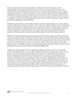 However, the West will also see its ability to inﬂuence Central Asia decline as the
regionalization of Europe forces the Continent to focus on matters closer to home. Still,
countries in Central and Eastern Europe may seek to import Central Asian energy supplies
through the Caspian corridor to diversify away from Russia. Meanwhile, the United States
will remain an important player in the region. As in the Caucasus, it will be selective in how
it engages in Central Asia, preferring to step in from time to time to keep any single external
power from gaining too much inﬂuence.
While the reach of Russia and the West recedes over the coming decades, two other powers
will rise in their place: Turkey and China. Four of the ﬁve states in Central Asia are ethnically
Turkic, and as Russia's cultural bonds in the region fade, Turkey's will strengthen. Because
Turkey's population is predicted to grow by more than 20 percent, reaching 96 million
people, it will have greater economic and military power to match its rising soft power.
China, for its part, has already made economic inroads into the region over the past decade,
and its economic inﬂuence will likely continue to grow. Such growth will be aided by the fact
that Russia will not continue to be able to ﬁnancially support many Central Asian states. That
said, China will still have to contend with Turkey, which will be more active in the region.
But this contest is unlikely to take on a military dimension; China and Turkey will have more
immediate security concerns in East Asia and the Middle East.
Afghanistan will continue to have a signiﬁcant impact in Central Asia, not as a regional
power with inﬂuence but as a weak state with the potential to destabilize the region. Cross-
border ties between ethnic Tajiks, Uzbeks and Turkmens on either side of the boundary
between Afghanistan and Central Asia will grow. This could increase the likelihood of
Islamist and militant elements spilling over into the region. Although they will continue to
compete at a strategic level, Russia, Turkey, China and the United States will cooperate at a
tactical level to prevent the rise of powerful radical Islamist groups in Central Asia. For the
foreseeable future, instability and conﬂict within and between Central Asian states will
continue to pose the largest threat to the region, one that will be far more difﬁcult to contain.
COPYRIGHT STRATFOR ENTERPRISES LLC 2015 29
 