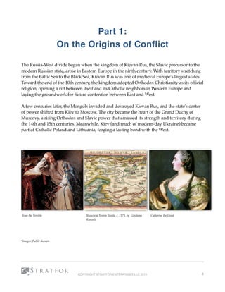 Part 1:
On the Origins of Conflict
The Russia-West divide began when the kingdom of Kievan Rus, the Slavic precursor to the
modern Russian state, arose in Eastern Europe in the ninth century. With territory stretching
from the Baltic Sea to the Black Sea, Kievan Rus was one of medieval Europe's largest states.
Toward the end of the 10th century, the kingdom adopted Orthodox Christianity as its ofﬁcial
religion, opening a rift between itself and its Catholic neighbors in Western Europe and
laying the groundwork for future contention between East and West. 
A few centuries later, the Mongols invaded and destroyed Kievan Rus, and the state's center
of power shifted from Kiev to Moscow. The city became the heart of the Grand Duchy of
Muscovy, a rising Orthodox and Slavic power that amassed its strength and territory during
the 14th and 15th centuries. Meanwhile, Kiev (and much of modern-day Ukraine) became
part of Catholic Poland and Lithuania, forging a lasting bond with the West. 
*Images: Public domain
COPYRIGHT STRATFOR ENTERPRISES LLC 2015 4
Ivan the Terrible Muscovia Nvova Tavola, c. 1574, by Girolamo
Ruscelli
Catherine the Great
 