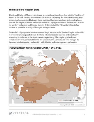 The Rise of the Russian State
The Grand Duchy of Muscovy continued to expand and transform, ﬁrst into the Tsardom of
Russia in the 16th century and then into the Russian Empire by the early 18th century. Few
geographic barriers stood between it and mainland Europe except vast and empty plains.
And so, the empire extended its borders westward, vying with Poland, Sweden and Austria
for territory in Eastern and Central Europe. By the start of the 19th century, Russia had
become as powerful as many of Europe's strongest states.
But the lack of geographic barriers surrounding it also made the Russian Empire vulnerable.
It needed to create space between itself and other formidable powers, and it did so by
spreading its inﬂuence in the territories on its periphery. The empire gradually and
systematically took control of Siberia, the Caucasus and Central Asia. This brought the
Russians into both contact and conﬂict with Muslim and Asiatic powers such as the
COPYRIGHT STRATFOR ENTERPRISES LLC 2015 5
 