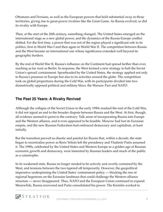 Ottomans and Persians, as well as the European powers that held substantial sway in those
territories, giving rise to great-power rivalries like the Great Game. As Russia evolved, so did
its rivalry with Europe. 
Then, at the start of the 20th century, something changed. The United States emerged on the
international stage as a new global power, and the dynamics of the Russia-Europe conﬂict
shifted. For the ﬁrst time, a power that was not of the region played a signiﬁcant role in its
politics, ﬁrst in World War I and then again in World War II. The competition between Russia
and the West became an international one whose signiﬁcance extended well beyond its
geographic borders.
By the end of World War II, Russia's inﬂuence on the Continent had spread farther than ever,
reaching as far west as Berlin. In response, the West formed a new strategy to halt the Soviet
Union's spread: containment. Spearheaded by the United States, the strategy applied not only
to Russia's presence in Europe but also to its activities around the globe. The competition
took on global proportions during the Cold War, with its participants divided into two
diametrically opposed political and military blocs: the Warsaw Pact and NATO.
The Past 25 Years: A Rivalry Revived
Although the collapse of the Soviet Union in the early 1990s marked the end of the Cold War,
it did not signal an end to the broader dispute between Russia and the West. At ﬁrst, though,
all evidence seemed to point to the contrary: Talk arose of incorporating Russia into Europe
and the Western alliance, and it even appeared to be feasible. Moscow had lost its Eurasian
empire, and the new Russian Federation had embraced democracy and capitalism, at least
initially.
But the transition proved so chaotic and painful for Russia that, within a decade, the state
began to recentralize power as Boris Yeltsin left the presidency and Vladimir Putin assumed
it. The 1990s, celebrated by the United States and Western Europe as a golden age of Russian
economic growth and democracy, were lamented by Russian leaders and much of the public
as a catastrophe.
In its weakened state, Russia no longer needed to be actively and overtly contained by the
West, and tensions between the two tapered off temporarily. However, the geopolitical
imperative underpinning the United States' containment policy — blocking the rise of
regional hegemons on the Eurasian landmass that could challenge the Western alliance
structure — never disappeared. Thus, NATO and the European Union continued to expand.
Meanwhile, Russia recovered and Putin consolidated his power. The Kremlin worked to
COPYRIGHT STRATFOR ENTERPRISES LLC 2015 6
 