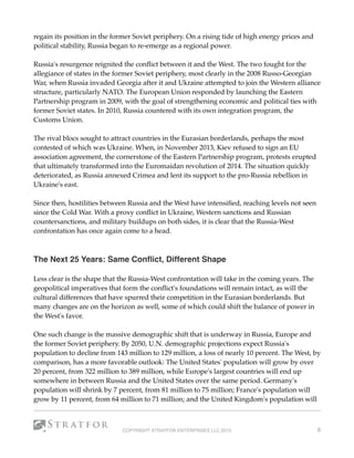 regain its position in the former Soviet periphery. On a rising tide of high energy prices and
political stability, Russia began to re-emerge as a regional power.
Russia's resurgence reignited the conﬂict between it and the West. The two fought for the
allegiance of states in the former Soviet periphery, most clearly in the 2008 Russo-Georgian
War, when Russia invaded Georgia after it and Ukraine attempted to join the Western alliance
structure, particularly NATO. The European Union responded by launching the Eastern
Partnership program in 2009, with the goal of strengthening economic and political ties with
former Soviet states. In 2010, Russia countered with its own integration program, the
Customs Union. 
The rival blocs sought to attract countries in the Eurasian borderlands, perhaps the most
contested of which was Ukraine. When, in November 2013, Kiev refused to sign an EU
association agreement, the cornerstone of the Eastern Partnership program, protests erupted
that ultimately transformed into the Euromaidan revolution of 2014. The situation quickly
deteriorated, as Russia annexed Crimea and lent its support to the pro-Russia rebellion in
Ukraine's east.
Since then, hostilities between Russia and the West have intensiﬁed, reaching levels not seen
since the Cold War. With a proxy conﬂict in Ukraine, Western sanctions and Russian
countersanctions, and military buildups on both sides, it is clear that the Russia-West
confrontation has once again come to a head.
 
The Next 25 Years: Same Conﬂict, Different Shape 
Less clear is the shape that the Russia-West confrontation will take in the coming years. The
geopolitical imperatives that form the conﬂict's foundations will remain intact, as will the
cultural differences that have spurred their competition in the Eurasian borderlands. But
many changes are on the horizon as well, some of which could shift the balance of power in
the West's favor.
One such change is the massive demographic shift that is underway in Russia, Europe and
the former Soviet periphery. By 2050, U.N. demographic projections expect Russia's
population to decline from 143 million to 129 million, a loss of nearly 10 percent. The West, by
comparison, has a more favorable outlook: The United States' population will grow by over
20 percent, from 322 million to 389 million, while Europe's largest countries will end up
somewhere in between Russia and the United States over the same period. Germany's
population will shrink by 7 percent, from 81 million to 75 million; France's population will
grow by 11 percent, from 64 million to 71 million; and the United Kingdom's population will
COPYRIGHT STRATFOR ENTERPRISES LLC 2015 8
 