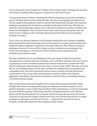 rise by 15 percent, from 65 million to 75 million. Each of these trends will shape the economic
and military standing of their respective countries over the next 25 years.
Consequently, Russia's ability to challenge the West by projecting its economic and military
power will likely decline in the coming decades. Of course, demographic growth does not
directly equate to the projection of power, and the West (particularly Europe) will experience
challenges stemming from immigration and high non-European birth rates. Still, Russia's
relatively steep demographic plunge can be expected to undermine its ability to inﬂuence its
former Soviet neighbors. This will only become truer with each year that passes since the
Soviet Union's collapse, as the social and cultural bonds that tie Russia to its periphery
continue to weaken.
This is not to say Russia's inﬂuence in the Eurasian borderlands will evaporate completely.
Russia has been the dominant foreign power in the region for centuries, and its position has
withstood serious challenges and periods of dramatic upheaval. Thus, Moscow's primary
challenge in the next 25 years will be to ﬁgure out how to maintain its advantage in the
former Soviet periphery as its resources decline and the cultural and political ties
underpinning its position erode.
The West will likely face its own challenges in the years ahead. A shift toward greater
regionalization is already underway in Europe, and it will likely intensify in the next 25 years
as groupings of states with shared political and cultural characteristics overtake the Cold
War-era institutions of the European Union and, to a lesser extent, NATO. This does not mean
the two will collapse entirely. Instead, they will likely be reshaped into more practical and
sustainable forms. Nor will it necessarily lead to a power vacuum in Europe that Russia
could exploit. In fact, it may allow some European countries to better deter Russian
aggression. Nevertheless, the format and manner in which the West can challenge Moscow
will almost certainly change.
These are the broad strokes that together start to shape the Eurasian borderlands' future.
Though other factors, including technological developments and the emergence of new
political ideologies, will no doubt shape the Russia-West confrontation as well, by nature they
are more difﬁcult to predict. In this series, Stratfor will explore how the rivalry between
Russia and the West has played out in Ukraine, Eastern Europe, the Caucasus and Central
Asia prior to and since the collapse of the Soviet Union. We will then forecast how it is likely
to change in each region over the next 25 years — a period that is poised to be just as
dynamic, as both sides prepare for the sweeping changes ahead. 
COPYRIGHT STRATFOR ENTERPRISES LLC 2015 9
 