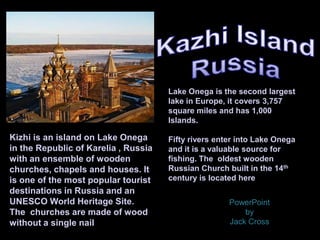 Kizhi is an island on Lake Onega
in the Republic of Karelia , Russia
with an ensemble of wooden
churches, chapels and houses. It
is one of the most popular tourist
destinations in Russia and an
UNESCO World Heritage Site.
The churches are made of wood
without a single nail
Lake Onega is the second largest
lake in Europe, it covers 3,757
square miles and has 1,000
Islands.
Fifty rivers enter into Lake Onega
and it is a valuable source for
fishing. The oldest wooden
Russian Church built in the 14th
century is located here
PowerPoint
by
Jack Cross
 