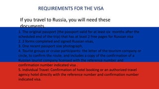 REQUIREMENTS FOR THE VISA
1. The original passport (the passport valid for at least six months after the
scheduled end of the trip) that has at least 2 free pages for Russian visa
2. 2 forms completed and signed Russian visas,
3. One recent passport size photograph,
4. Tourist groups or cruise participants: the letter of the tourism company or
circle, to confirm the route, and includes a copy of the confirmation of a
Russian tourist company licensed with the reference number and
confirmation number indicated visa .
5. Individual Travel: Confirmation of hotel booking or an authorized travel
agency hotel directly with the reference number and confirmation number
indicated visa.
If you travel to Russia, you will need these
documents.
 