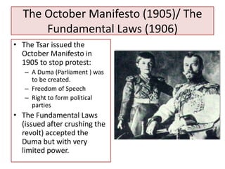 The October Manifesto (1905)/ The
      Fundamental Laws (1906)
• The Tsar issued the
  October Manifesto in
  1905 to stop protest:
   – A Duma (Parliament ) was
     to be created.
   – Freedom of Speech
   – Right to form political
     parties
• The Fundamental Laws
  (issued after crushing the
  revolt) accepted the
  Duma but with very
  limited power.
 
