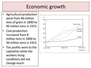 Economic growth
• Agricultural production
  went from 40 million
  tons of grain in 1890 to
  90 million tons in 1913
• Coal production
  increased from 8
  million tons in 1890 to
  30 million tons in 1913
• The profits went to the
  capitalists while the
  workers living
  conditions did not
  change much.
 