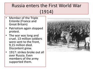 Russia enters the First World War
                 (1914)
• Member of the Triple
  Entente (France and
  Great Britain)
• Patriotism again stopped
  protest.
• The war was long and
  cruel. 13 million soldiers
  were sent to the front,
  9,15 million died.
  Discontent grew.
• 1917: strikes broke out all
  over Russia. Even
  members of the army
  supported them.
 