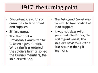 1917: the turning point
• Discontent grew: lots of     • The Petrograd Soviet was
  casualties; lack of bread      created to take control of
  and supplies                   food supplies.
• Strikes spread               • It was not clear who
• The Duma set a                 governed: the Duma, the
  Provisonal Committee to        Pretrograd Soviet, the
  take over government.          soldier’s soviets…but the
  When the Tsar ordered          Tsar was not doing it
  the soldiers to imprisoned     anymore.
  the Duma’s members, the
  soldiers refused.
 