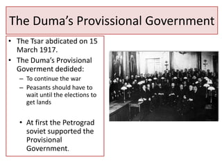 The Duma’s Provissional Government
• The Tsar abdicated on 15
  March 1917.
• The Duma’s Provisional
  Goverment dedided:
   – To continue the war
   – Peasants should have to
     wait until the elections to
     get lands


   • At first the Petrograd
     soviet supported the
     Provisional
     Government.
 