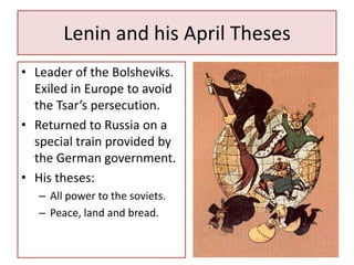 Lenin and his April Theses
• Leader of the Bolsheviks.
  Exiled in Europe to avoid
  the Tsar’s persecution.
• Returned to Russia on a
  special train provided by
  the German government.
• His theses:
   – All power to the soviets.
   – Peace, land and bread.
 