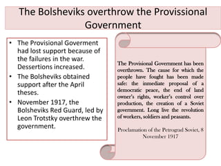 The Bolsheviks overthrow the Provissional
                 Government
• The Provisional Goverment
  had lost support because of
  the failures in the war.
                                 The Provisional Government has been
  Dessertions increased.         overthrown. The cause for which the
• The Bolsheviks obtained        people have fought has been made
  support after the April        safe: the inmediate proposal of a
                                 democratic peace, the end of land
  theses.                        owner’s rights, worker’s control over
• November 1917, the             production, the creation of a Soviet
  Bolsheviks Red Guard, led by   government. Long live the revolution
  Leon Trotstky overthrew the    of workers, soldiers and peasants.
  government.                    Proclamation of the Petrograd Soviet, 8
                                            November 1917
 