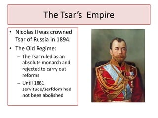 The Tsar’s Empire
• Nicolas II was crowned
  Tsar of Russia in 1894.
• The Old Regime:
   – The Tsar ruled as an
     absolute monarch and
     rejected to carry out
     reforms
   – Until 1861
     servitude/serfdom had
     not been abolished
 