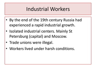 Industrial Workers
• By the end of the 19th century Russia had
  experienced a rapid industrial growth.
• Isolated industrial centers. Mainly St
  Petersburg (capital) and Moscow.
• Trade unions were illegal.
• Workers lived under harsh conditions.
 