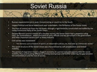 Soviet Russia

•   Russian expansionism at its peak. Concentrating on countries to the South.
•   Largest Political and Social experiment ever undertaken—the formation of the Soviet Union.
•   The lines of control ran from the top down, through a rigid hierarchy constructed and staffed by the
    ruling Communist Party of the Soviet Union.
•   Despite Marxist-Leninist notions of a classless society, the Soviet Union had a powerful ruling
    class, the nomenklatura , which consisted of party officials and key personnel in the government
    and other important sectors such as heavy industry.
•   Civil society was nonexistent
     –   "the elements such as freedom of speech, an independent judiciary, etc, that make up a democratic society”
•   The social structure of the Soviet Union was characterized by self-perpetuation and limited
    mobility.
•   The period of stagnation meant a sluggish economy of a period reduced opportunities for social
    mobility, thus accentuating differences among social groups and further widening the gap between
    the nomenklatura and the rest of society.
 