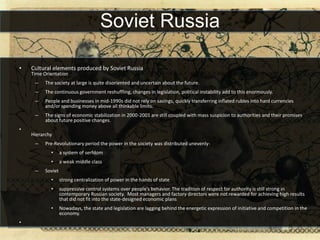 Soviet Russia

•   Cultural elements produced by Soviet Russia
    Time Orientation
     –    The society at large is quite disoriented and uncertain about the future.
     –    The continuous government reshuffling, changes in legislation, political instability add to this enormously.
     –    People and businesses in mid-1990s did not rely on savings, quickly transferring inflated rubles into hard currencies
          and/or spending money above all thinkable limits.
     –    The signs of economic stabilization in 2000-2001 are still coupled with mass suspicion to authorities and their promises
          about future positive changes.
•
    Hierarchy
     –    Pre-Revolutionary period the power in the society was distributed unevenly-
            •      a system of serfdom
            •      a weak middle class
     –    Soviet
            •      strong centralization of power in the hands of state
            •      suppressive control systems over people’s behavior. The tradition of respect for authority is still strong in
                   contemporary Russian society. Most managers and factory directors were not rewarded for achieving high results
                   that did not fit into the state-designed economic plans
            •      Nowadays, the state and legislation are lagging behind the energetic expression of initiative and competition in the
                   economy.
•
 