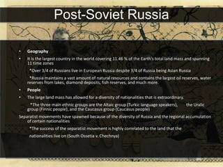 Post-Soviet Russia

•   Geography
•   It is the largest country in the world covering 11.46 % of the Earth's total land mass and spanning
    11 time zones
     *Over 3/4 of Russians live in European Russia despite 3/4 of Russia being Asian Russia
     *Russia maintains a vast amount of natural resources and contains the largest oil reserves, water
    reserves from lakes, diamond deposits, fish reserves, and much more.
•   People
•   The large land mass has allowed for a diversity of nationalities that is extraordinary.
     *The three main ethnic groups are the Altaic group (Turkic language speakers),           the Uralic
    group (Finnic people), and the Caucasus group (Caucasus people)
Separatist movements have spawned because of the diversity of Russia and the regional accumulation
    of certain nationalities
     *The success of the separatist movement is highly correlated to the land that the
     nationalities live on (South Ossetia v. Chechnya)
 