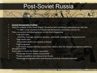 Post-Soviet Russia

•   Current Demographic Problem
•   Since the collapse of the Soviet Empire, Russia has been shrinking in population at a fast rate
•         *In 2004, it was recorded that Russia had decreased in population size by 3 %.
•   There are several contributing factors to why this is happening:
•        *Low birth rates
•          -Infertility, marriage, economic situation, and health coverage from the government
•        *High death rates
•         -Preventable deaths are common in Russia
•        *High emigration
•        -1.25 million Russians left the country from 2001 to 2011 for reasons varying from politics to
    job opportunities
•   Putin's plan to revive the Russian population
•        *Encourage Russian women to give birth
•        *Create a wealthier, less impoverished Russia
•        *Encourage immigration from both Russians and other educated nationals
 
