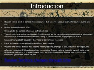 Introduction

•   Russian culture is rich in contradictions: resources that cannot be used, a lot of water sources but no rain,
    etc.
•   Russia between East and West
•   Striving to be like Europe, influenced by the East also
•   The national character is a combination of qualities such as: the habit of patient struggle against misfortunes
    and hardships; ability to concentrate efforts; ability to cooperate within large geographic space
•   Expansionism probably caused by their need to look for more resources
•   Large territory produces political upheaval and wide diversity.
•   Weather and climate dictates their lifestyle: health problems, shortage of food, industries developed, etc.
•   A famous intellectual, P. Chaadaev defined contradictive Russian national character by such features as:
    brutality and inclination to violence; impersonal collectivism; Messianism; internal freedom; kindness;
    humanism; gentleness; search for truth


• Russian Territory changes through time
 
