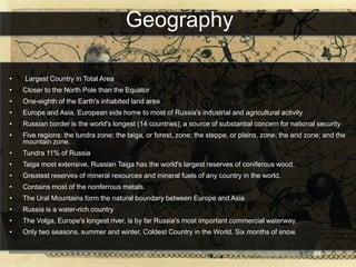 Geography

•   -Largest Country in Total Area
•   Closer to the North Pole than the Equator
•   One-eighth of the Earth's inhabited land area
•   Europe and Asia. European side home to most of Russia's industrial and agricultural activity
•   Russian border is the world's longest (14 countries), a source of substantial concern for national security
•   Five regions: the tundra zone; the taiga, or forest, zone; the steppe, or plains, zone; the arid zone; and the
    mountain zone.
•   Tundra 11% of Russia
•   Taiga most extensive. Russian Taiga has the world's largest reserves of coniferous wood.
•   Greatest reserves of mineral resources and mineral fuels of any country in the world.
•   Contains most of the nonferrous metals.
•   The Ural Mountains form the natural boundary between Europe and Asia
•   Russia is a water-rich country
•   The Volga, Europe's longest river, is by far Russia's most important commercial waterway.
•   Only two seasons, summer and winter. Coldest Country in the World. Six months of snow.
 